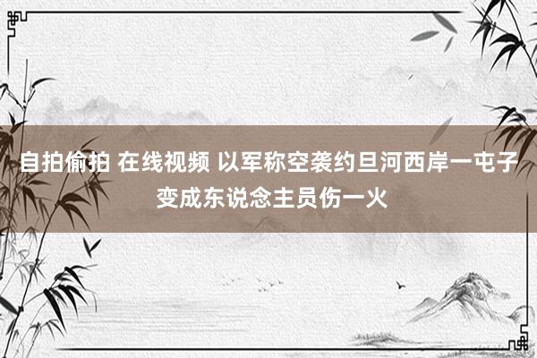 自拍偷拍 在线视频 以军称空袭约旦河西岸一屯子 变成东说念主员伤一火