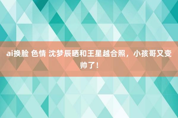 ai换脸 色情 沈梦辰晒和王星越合照，小孩哥又变帅了！