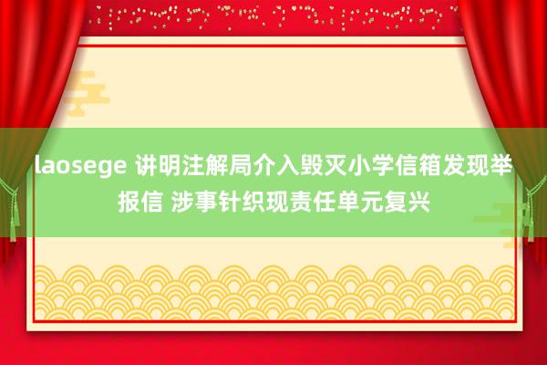 laosege 讲明注解局介入毁灭小学信箱发现举报信 涉事针织现责任单元复兴