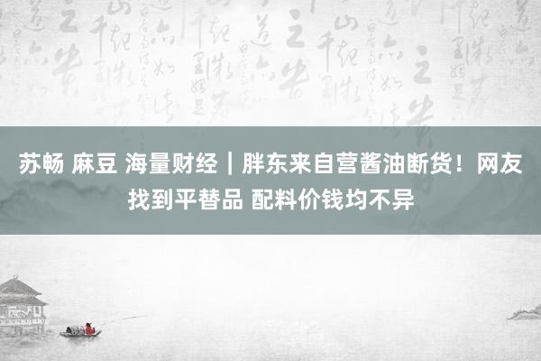 苏畅 麻豆 海量财经｜胖东来自营酱油断货！网友找到平替品 配料价钱均不异