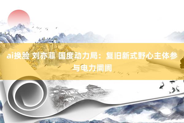 ai换脸 刘亦菲 国度动力局：复旧新式野心主体参与电力阛阓