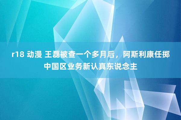 r18 动漫 王磊被查一个多月后，阿斯利康任掷中国区业务新认真东说念主