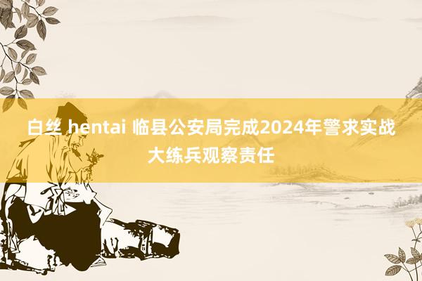 白丝 hentai 临县公安局完成2024年警求实战大练兵观察责任