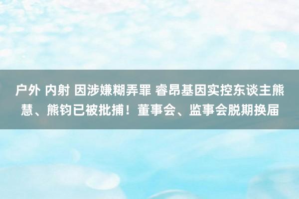 户外 内射 因涉嫌糊弄罪 睿昂基因实控东谈主熊慧、熊钧已被批捕！董事会、监事会脱期换届