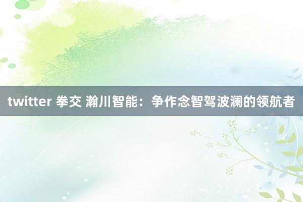 twitter 拳交 瀚川智能：争作念智驾波澜的领航者