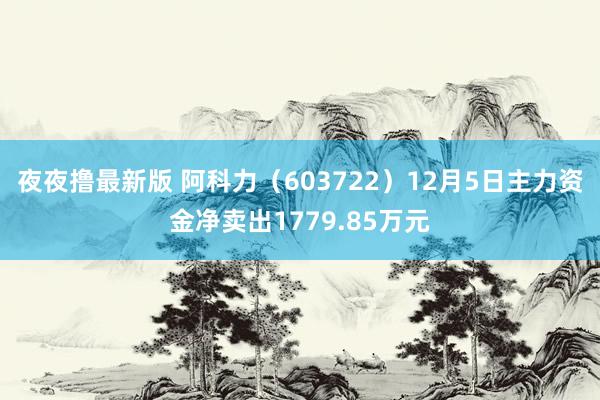 夜夜撸最新版 阿科力（603722）12月5日主力资金净卖出1779.85万元