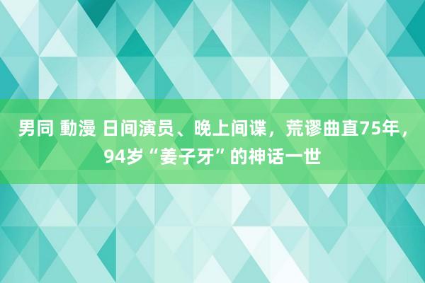 男同 動漫 日间演员、晚上间谍，荒谬曲直75年，94岁“姜子牙”的神话一世