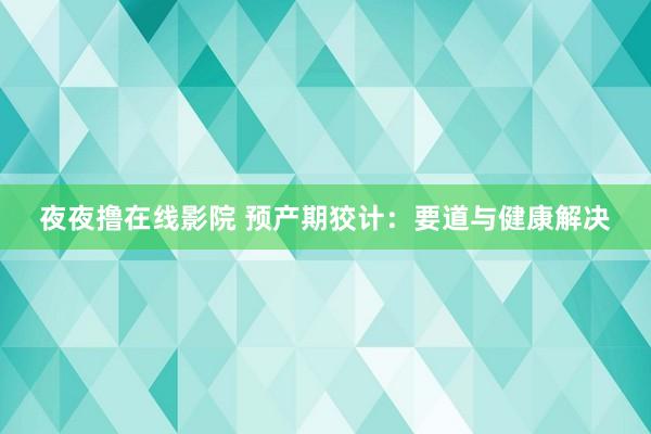 夜夜撸在线影院 预产期狡计：要道与健康解决