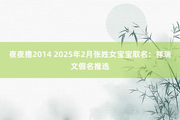 夜夜撸2014 2025年2月张姓女宝宝取名：祥瑞文假名推选