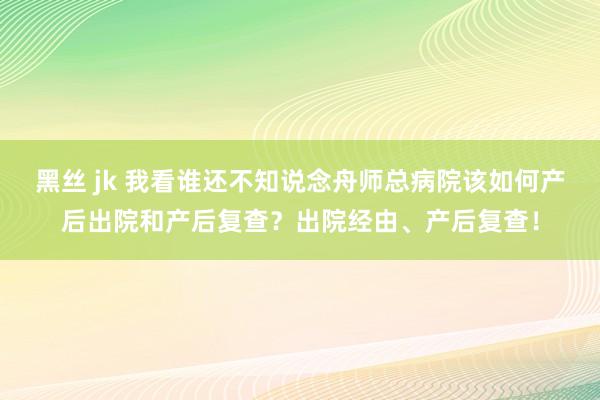 黑丝 jk 我看谁还不知说念舟师总病院该如何产后出院和产后复查？出院经由、产后复查！