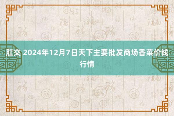 肛交 2024年12月7日天下主要批发商场香菜价钱行情