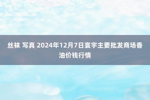 丝袜 写真 2024年12月7日寰宇主要批发商场香油价钱行情