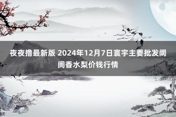 夜夜撸最新版 2024年12月7日寰宇主要批发阛阓香水梨价钱行情