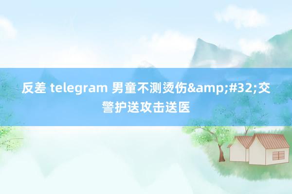 反差 telegram 男童不测烫伤&#32;交警护送攻击送医