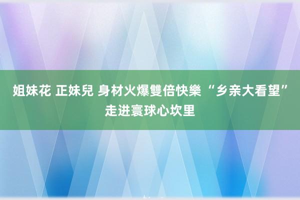 姐妹花 正妹兒 身材火爆雙倍快樂 “乡亲大看望”走进寰球心坎里