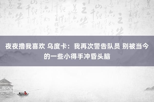 夜夜撸我喜欢 乌度卡：我再次警告队员 别被当今的一些小得手冲昏头脑