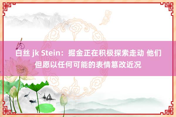 白丝 jk Stein：掘金正在积极探索走动 他们但愿以任何可能的表情篡改近况