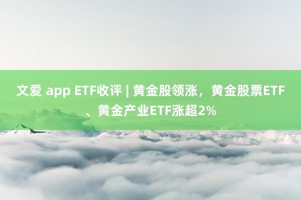 文爱 app ETF收评 | 黄金股领涨，黄金股票ETF、黄金产业ETF涨超2%