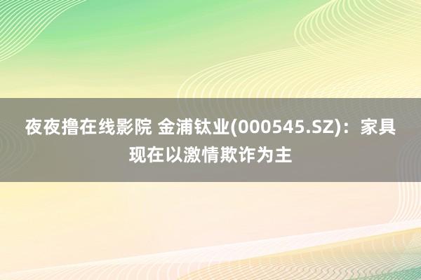 夜夜撸在线影院 金浦钛业(000545.SZ)：家具现在以激情欺诈为主