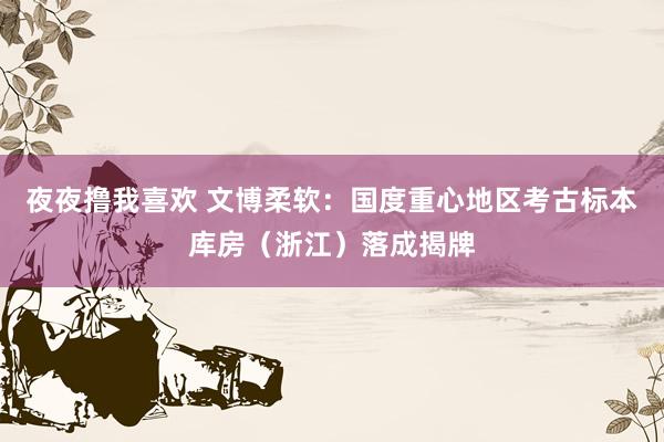 夜夜撸我喜欢 文博柔软：国度重心地区考古标本库房（浙江）落成揭牌