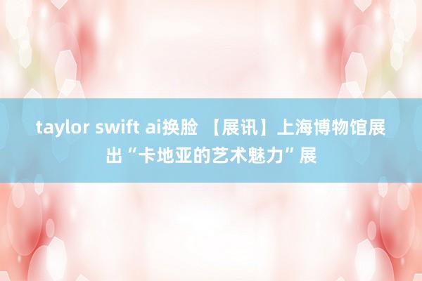 taylor swift ai换脸 【展讯】上海博物馆展出“卡地亚的艺术魅力”展