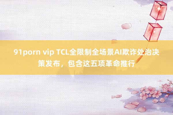 91porn vip TCL全限制全场景AI欺诈处治决策发布，包含这五项革命推行