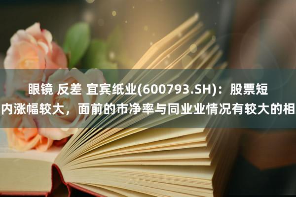 眼镜 反差 宜宾纸业(600793.SH)：股票短期内涨幅较大，面前的市净率与同业业情况有较大的相反