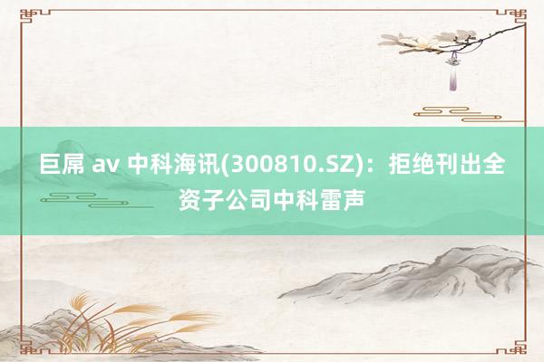 巨屌 av 中科海讯(300810.SZ)：拒绝刊出全资子公司中科雷声