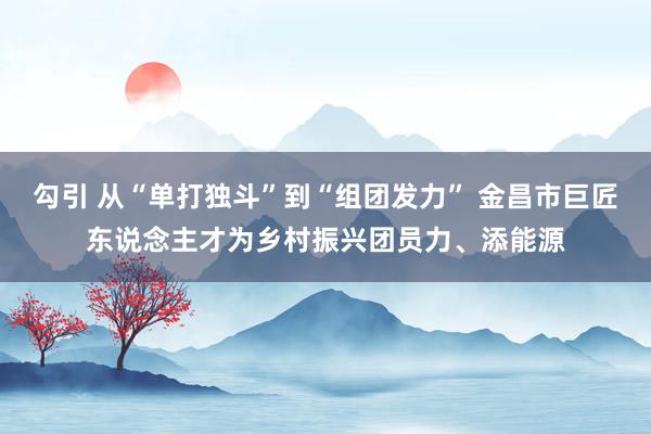 勾引 从“单打独斗”到“组团发力” 金昌市巨匠东说念主才为乡村振兴团员力、添能源