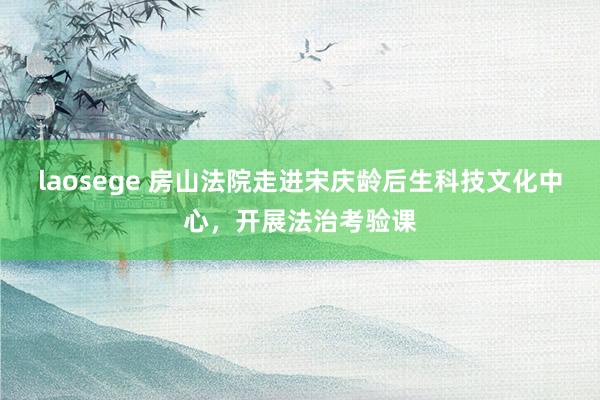 laosege 房山法院走进宋庆龄后生科技文化中心，开展法治考验课