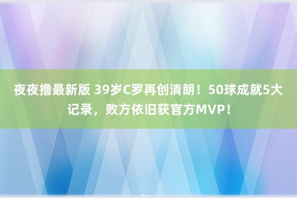 夜夜撸最新版 39岁C罗再创清朗！50球成就5大记录，败方依旧获官方MVP！