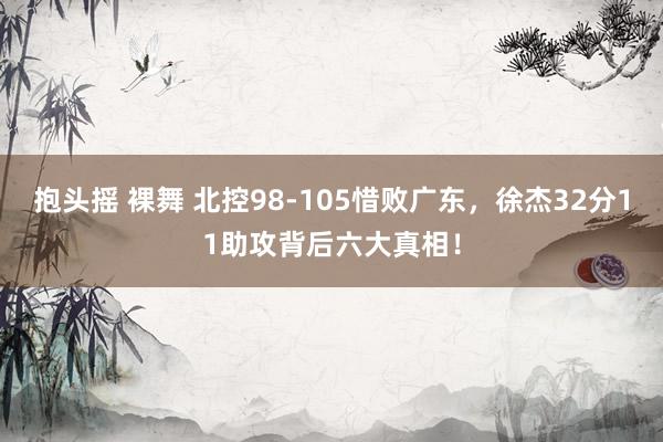 抱头摇 裸舞 北控98-105惜败广东，徐杰32分11助攻背后六大真相！