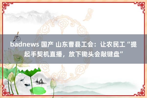 badnews 国产 山东曹县工会：让农民工“提起手契机直播，放下锄头会敲键盘”