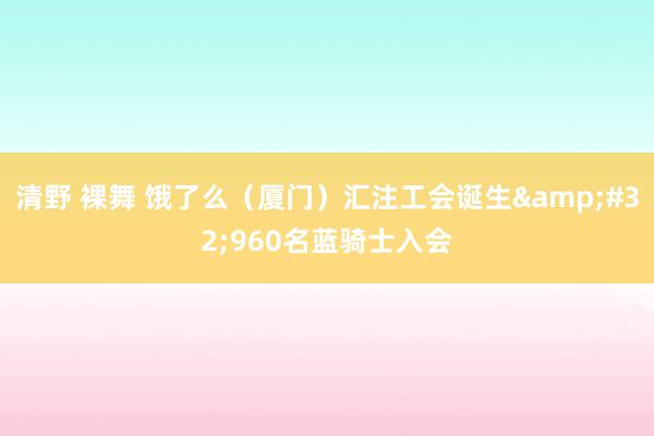 清野 裸舞 饿了么（厦门）汇注工会诞生&#32;960名蓝骑士入会