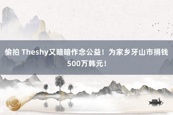 偷拍 Theshy又暗暗作念公益！为家乡牙山市捐钱500万韩元！