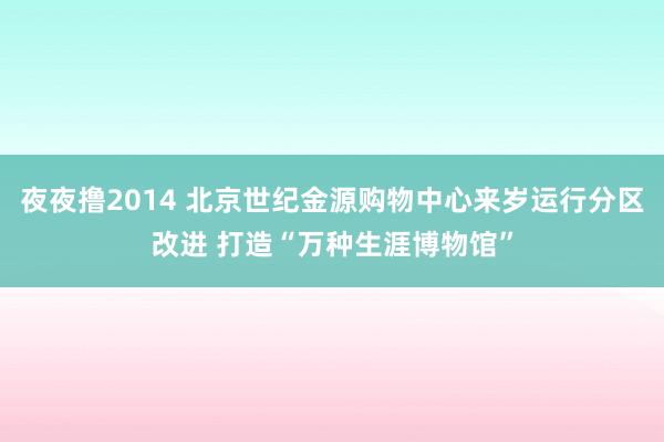 夜夜撸2014 北京世纪金源购物中心来岁运行分区改进 打造“万种生涯博物馆”