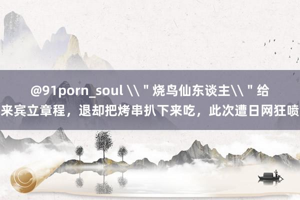 @91porn_soul \＂烧鸟仙东谈主\＂给来宾立章程，退却把烤串扒下来吃，此次遭日网狂喷