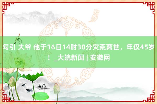 勾引 大爷 他于16日14时30分灾荒离世，年仅45岁！_大皖新闻 | 安徽网