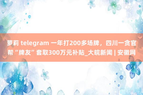 萝莉 telegram 一年打200多场牌，四川一贪官帮“牌友”套取300万元补贴_大皖新闻 | 安徽网