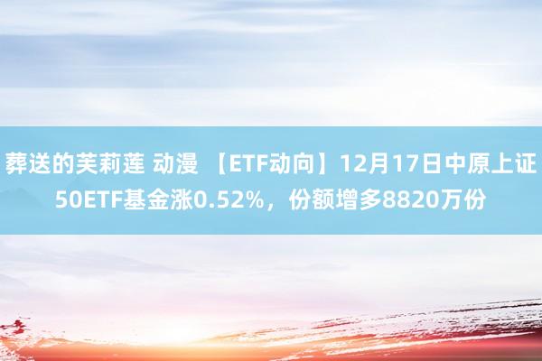 葬送的芙莉莲 动漫 【ETF动向】12月17日中原上证50ETF基金涨0.52%，份额增多8820万份