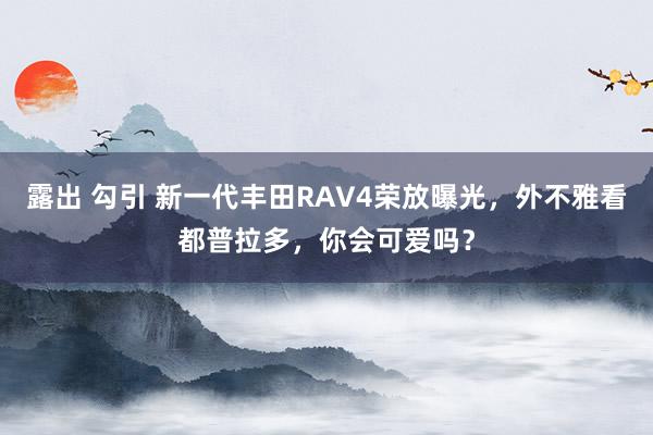 露出 勾引 新一代丰田RAV4荣放曝光，外不雅看都普拉多，你会可爱吗？