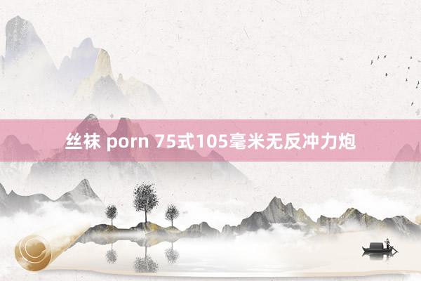 丝袜 porn 75式105毫米无反冲力炮