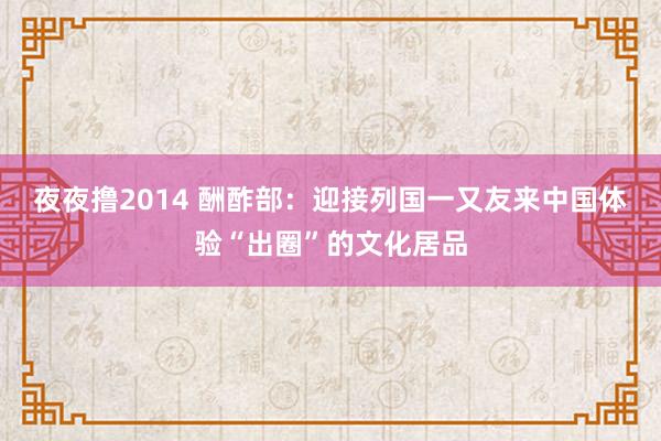 夜夜撸2014 酬酢部：迎接列国一又友来中国体验“出圈”的文化居品