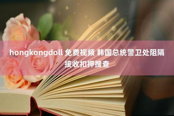 hongkongdoll 免费视频 韩国总统警卫处阻隔接收扣押搜查