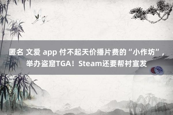 匿名 文爱 app 付不起天价播片费的“小作坊”，举办盗窟TGA！Steam还要帮衬宣发