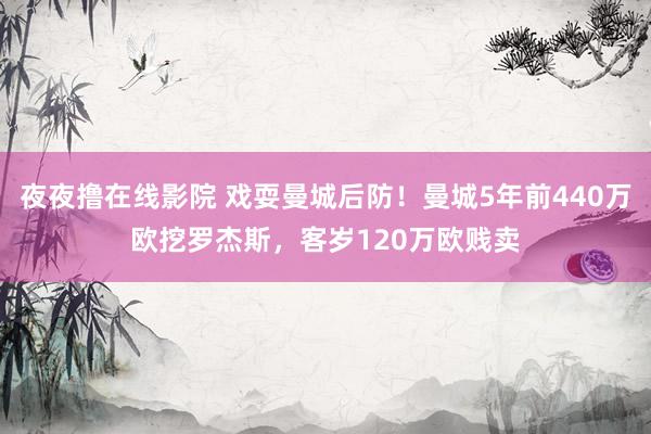 夜夜撸在线影院 戏耍曼城后防！曼城5年前440万欧挖罗杰斯，客岁120万欧贱卖