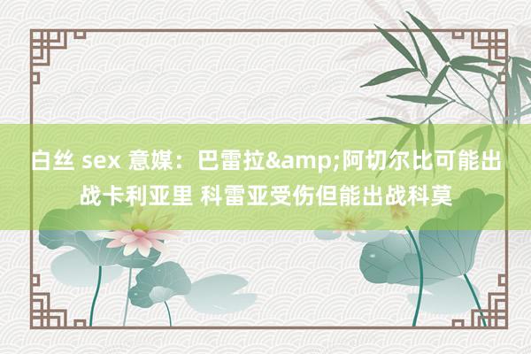 白丝 sex 意媒：巴雷拉&阿切尔比可能出战卡利亚里 科雷亚受伤但能出战科莫