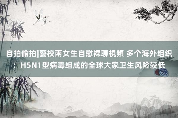 自拍偷拍]藝校兩女生自慰裸聊視頻 多个海外组织：H5N1型病毒组成的全球大家卫生风险较低