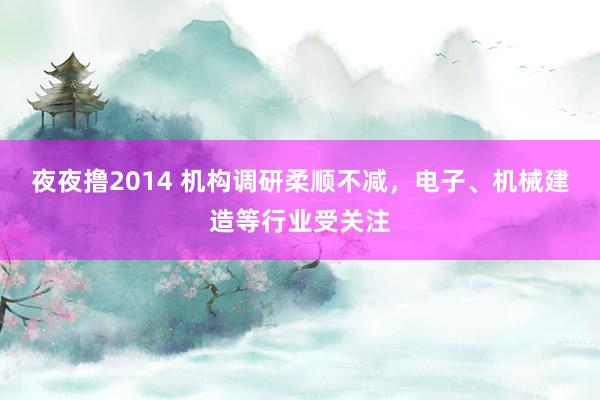 夜夜撸2014 机构调研柔顺不减，电子、机械建造等行业受关注