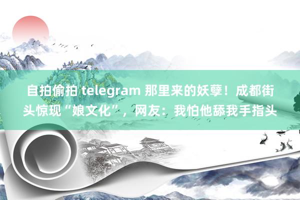 自拍偷拍 telegram 那里来的妖孽！成都街头惊现“娘文化”，网友：我怕他舔我手指头